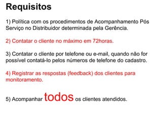 Requisitos
1) Política com os procedimentos de Acompanhamento Pós
Serviço no Distribuidor determinada pela Gerência.

2) Contatar o cliente no máximo em 72horas.

3) Contatar o cliente por telefone ou e-mail, quando não for
possível contatá-lo pelos números de telefone do cadastro.

4) Registrar as respostas (feedback) dos clientes para
monitoramento.


5) Acompanhar   todos os clientes atendidos.
 