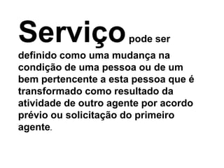 Serviço               pode ser
definido como uma mudança na
condição de uma pessoa ou de um
bem pertencente a esta pessoa que é
transformado como resultado da
atividade de outro agente por acordo
prévio ou solicitação do primeiro
agente.
 