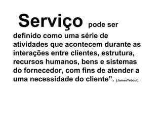 Serviço pode ser
definido como uma série de
atividades que acontecem durante as
interações entre clientes, estrutura,
recursos humanos, bens e sistemas
do fornecedor, com fins de atender a
uma necessidade do cliente”. (JamesTeboul)
 