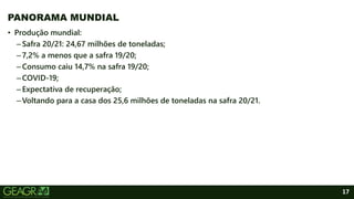 17
PANORAMA MUNDIAL
• Produção mundial:
–Safra 20/21: 24,67 milhões de toneladas;
–7,2% a menos que a safra 19/20;
–Consumo caiu 14,7% na safra 19/20;
–COVID-19;
–Expectativa de recuperação;
–Voltando para a casa dos 25,6 milhões de toneladas na safra 20/21.
 