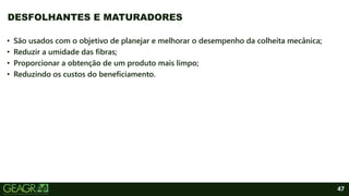 47
• São usados com o objetivo de planejar e melhorar o desempenho da colheita mecânica;
• Reduzir a umidade das fibras;
• Proporcionar a obtenção de um produto mais limpo;
• Reduzindo os custos do beneficiamento.
DESFOLHANTES E MATURADORES
 