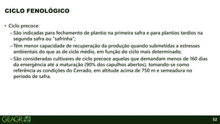 52
• Ciclo precoce:
–São indicadas para fechamento de plantio na primeira safra e para plantios tardios na
segunda safra ou “safrinha”;
–Têm menor capacidade de recuperação da produção quando submetidas a estresses
ambientais do que as de ciclo médio, em função do ciclo mais determinado;
–São consideradas cultivares de ciclo precoce aquelas que demandam menos de 160 dias
da emergência até a maturação (90% dos capulhos abertos), tomando-se como
referência as condições do Cerrado, em altitude acima de 750 m e semeadura no
período de safra.
CICLO FENOLÓGICO
 
