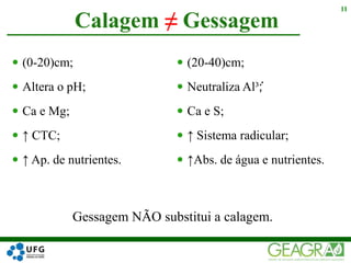  (0-20)cm;
 Altera o pH;
 Ca e Mg;
 ↑ CTC;
 ↑ Ap. de nutrientes.
 (20-40)cm;
 Neutraliza Al³ ֗;
 Ca e S;
 ↑ Sistema radicular;
 ↑Abs. de água e nutrientes.
Calagem ≠ Gessagem
11
Gessagem NÃO substitui a calagem.
 