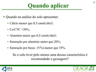  Quando na análise do solo apresentar:
 Cálcio menor que 0,5 cmolc/dm3;
 Ca/CTC <30%;
 Alumínio maior que 0,5 cmolc/dm3;
 Saturação por alumínio maior que 20%;
 Saturação por bases (V%) menor que 35%.
Quando aplicar
15
Se o solo tiver pelo menos uma dessas característica é
recomendado a gessagem!!
 