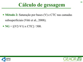  Método 2: Saturação por bases (V) e CTC nas camadas
subsuperficiais (Vitti et al., 2008);
 NG = [(V2-V1) x CTC] / 500.
Cálculo de gessagem
18
 