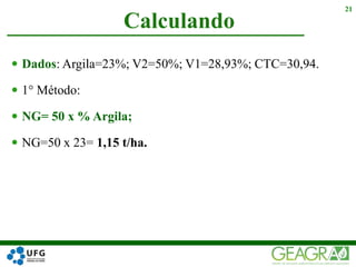  Dados: Argila=23%; V2=50%; V1=28,93%; CTC=30,94.
 1° Método:
 NG= 50 x % Argila;
 NG=50 x 23= 1,15 t/ha.
Calculando
21
 