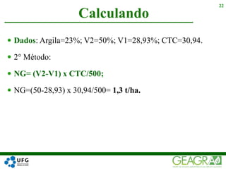  Dados: Argila=23%; V2=50%; V1=28,93%; CTC=30,94.
 2° Método:
 NG= (V2-V1) x CTC/500;
 NG=(50-28,93) x 30,94/500= 1,3 t/ha.
Calculando
22
 