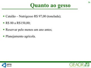  Catalão – Nutrigesso R$ 97,00 (tonelada);
 R$ 80 a R$150,00;
 Reservar pelo menos um ano antes;
 Planejamento agrícola.
Quanto ao gesso
26
 