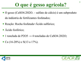  O gesso (CaSO4.2H2O. – sulfato de cálcio) é um subproduto
da indústria de fertilizantes fosfatados;
 Reação: Rocha fosfatada+Ácido sulfúrico;
 Ácido fosfórico;
 1 tonelada de P2O5 → 4 toneladas de CaSO4.2H2O;
 Ca (16-20%) e S(13 a 17%).
O que é gesso agrícola?
3
 