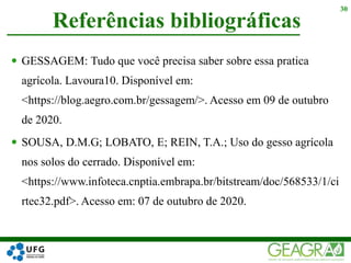  GESSAGEM: Tudo que você precisa saber sobre essa pratica
agrícola. Lavoura10. Disponível em:
<https://blog.aegro.com.br/gessagem/>. Acesso em 09 de outubro
de 2020.
 SOUSA, D.M.G; LOBATO, E; REIN, T.A.; Uso do gesso agrícola
nos solos do cerrado. Disponível em:
<https://www.infoteca.cnptia.embrapa.br/bitstream/doc/568533/1/ci
rtec32.pdf>. Acesso em: 07 de outubro de 2020.
Referências bibliográficas
30
 