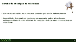 13
• Mais de 50% da maioria dos nutrientes é absorvida após o inicio do florescimento;
• As velocidades de absorção de nutrientes pelo algodoeiro podem sofrer algumas
variações devido ao ciclo das cultivares, das condições climáticas locais e do espaçamento
entre fileiras.
Marcha de absorção de nutrientes
 