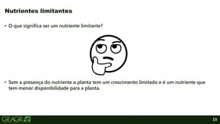15
• O que significa ser um nutriente limitante?
• Sem a presença do nutriente a planta tem um crescimento limitado e é um nutriente que
tem menor disponibilidade para a planta.
Nutrientes limitantes
 