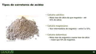 26
• Calcário calcítico:
– Maior teor de cálcio do que magnésio – até
55% de cálcio;
• Calcário magnesiano:
– Teor intermediário de magnésio – entre 5 a 12%;
• Calcário dolomítico:
– Maior teor de magnésio e menor teor de cálcio
– maior que 12% de magnésio.
Tipos de corretores de acidez
Fonte: Mercado Livre, 2021.
 