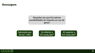 32
Gessagem
Saturação por
Al (m) >30%
Situações em que há maiores
possibilidades de resposta ao uso de
gesso:
Ca inferior a
0,5 cmolc/dm³
Al superior a
0,5 cmolc/dm³
 