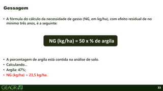 33
• A fórmula do cálculo da necessidade de gesso (NG, em kg/ha), com efeito residual de no
mínimo três anos, é a seguinte:
• A porcentagem de argila está contida na análise de solo.
• Calculando...
• Argila: 47%;
• NG (kg/ha) = 23,5 kg/ha.
Gessagem
NG (kg/ha) = 50 x % de argila
 