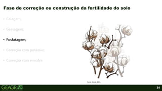 34
• Calagem;
• Gessagem;
• Fosfatagem;
• Correção com potássio;
• Correção com enxofre.
Fase de correção ou construção da fertilidade do solo
Fonte: iStock, 2021.
 