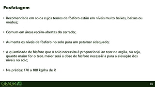 35
• Recomendada em solos cujos teores de fósforo estão em níveis muito baixos, baixos ou
médios;
• Comum em áreas recém-abertas do cerrado;
• Aumenta os níveis de fósforo no solo para um patamar adequado;
• A quantidade de fósforo que o solo necessita é proporcional ao teor de argila, ou seja,
quanto maior for o teor, maior será a dose de fósforo necessária para a elevação dos
níveis no solo;
• Na prática: 170 a 180 kg/ha de P.
Fosfatagem
 