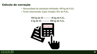 38
• Necessidade de adubação fosfatada: 100 kg de P₂O₅;
• Fonte selecionada: Super Simples 18% de P₂O₅.
100 kg de SS -------- 18 kg de P₂O₅
X kg de SS -------- 100 kg de P₂O₅
Cálculo de correção
555,55 kg de SS
 