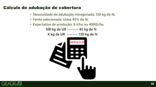 50
• Necessidade de adubação nitrogenada: 130 kg de N;
• Fonte selecionada: Ureia 45% de N;
• Expectativa de produção: 6 t/ha ou 400@/ha.
100 kg de UR -------- 45 kg de N
X kg de UR -------- 130 kg de N
Cálculo de adubação de cobertura
288,89 kg de UR
 