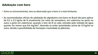 65
• Entre os micronutrientes, tem se observado que o boro é o mais limitante;
• As recomendações oficiais de adubação do algodoeiro com boro no Brasil são para aplicar
de 0,5 a 2,5 kg/ha de B anualmente (no sulco de semeadura, em cobertura ou parte no
sulco e parte em cobertura), quando o teor de B no solo, extraído pelo método de água
quente, for menor que 0,6 mg/dm³, devendo-se evitar quantidades acima de 1,0 kg/ha no
sulco, devido à possibilidade de lixiviação e toxicidade às plântulas.
Adubação com boro
 