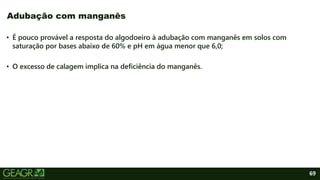 69
• É pouco provável a resposta do algodoeiro à adubação com manganês em solos com
saturação por bases abaixo de 60% e pH em água menor que 6,0;
• O excesso de calagem implica na deficiência do manganês.
Adubação com manganês
 