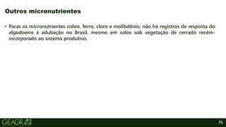 71
• Paras os micronutrientes cobre, ferro, cloro e molibdênio, não há registros de resposta do
algodoeiro à adubação no Brasil, mesmo em solos sob vegetação de cerrado recém-
incorporado ao sistema produtivo.
Outros micronutrientes
 