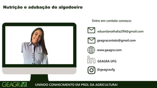 Entre em contato conosco:
www.geagra.com
geagracontato@gmail.com
GEAGRA UFG
@geagraufg
UNINDO CONHECIMENTO EM PROL DA AGRICULTURA!
Nutrição e adubação do algodoeiro
eduardanathalia299@gmail.com
 