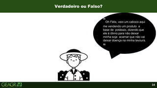 14
Verdadeiro ou Falso?
“Oh Félix, veio um caboco aqui
me vendendo um produto a
base de potássio, dizendo que
ele é ótimo para não deixar
minha soja acamar que não vai
deixar doença na minha lavoura.
”
 