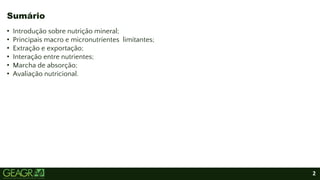 2
• Introdução sobre nutrição mineral;
• Principais macro e micronutrientes limitantes;
• Extração e exportação;
• Interação entre nutrientes;
• Marcha de absorção;
• Avaliação nutricional.
Sumário
 