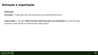 24
Definição:
Extração→ tudo que ela consome para seu desenvolvimento;
Exportação→ usa em determinado momento para sua produção no caso da soja,
durante a fase de R5 é onde há seu maior ápice.
Extração e exportação
 