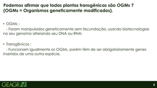 5
• OGMs :
- Foram manipulados geneticamente sem fecundação, usando biotecnologias
no seu genoma alterando seu DNA ou RNA;
• Transgênicos :
- Funcionam igualmente os OGMs, porém têm de ser obrigatoriamente genes
inseridos de uma outra espécie.
Podemos afirmar que todas plantas transgênicas são OGMs ?
(OGMs = Organismos geneticamente modificados).
 