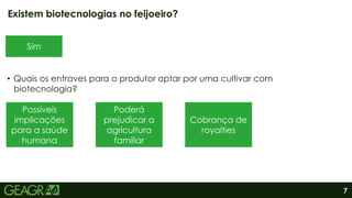 7
• Quais os entraves para o produtor optar por uma cultivar com
biotecnologia?
Existem biotecnologias no feijoeiro?
Sim
Possíveis
implicações
para a saúde
humana
Poderá
prejudicar a
agricultura
familiar
Cobrança de
royalties
 