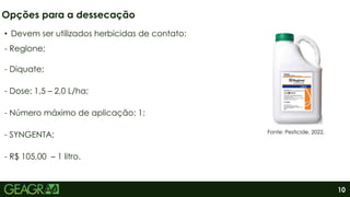 10
Opções para a dessecação
Fonte: Pesticide, 2022.
• Devem ser utilizados herbicidas de contato:
- Reglone;
- Diquate;
- Dose: 1,5 – 2,0 L/ha;
- Número máximo de aplicação: 1;
- SYNGENTA;
- R$ 105,00 – 1 litro.
 