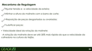 23
Ajustar tensão e a velocidade da esteira;
Alinhar a altura do molinete com a barra de corte;
Reposição de peças desgastadas ou avariadas;
Lubrificar peças;
• Velocidade ideal da rotação do molinete:
-A rotação do molinete deve ser até 30% mais rápida do que a velocidade da
colhedora na cultura do feijão.
Mecanismo de Regulagem
 