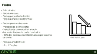 24
• Pré-colheita:
- Perdas naturais;
- Perdas por colheita tardia;
- Perdas por plantas daninhas;
- Perdas pelas colhedoras:
- Velocidade do molinete;
- Velocidade da máquina: 4 km/h;
- Faca do sistema de corte avariadas;
- 80% das perdas está relacionado a plataforma
de corte;
• Perdas consideráveis:
- 1 a 1,7 sc/ha.
Perdas
Fonte: Flaticon, 2022.
 