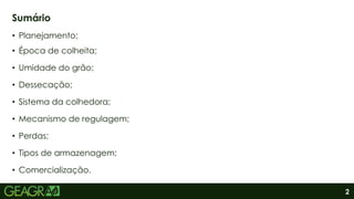 2
• Planejamento;
• Época de colheita;
• Umidade do grão;
• Dessecação;
• Sistema da colhedora;
• Mecanismo de regulagem;
• Perdas;
• Tipos de armazenagem;
• Comercialização.
Sumário
 