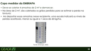 25
• Deve-se coletar 4 amostras de 2 m² e demarcar;
• Na área de 2 m2, são coletados os grãos perdidos para se estimar a perda na
lavoura;
• Ao depositar essas amostras nesse recipiente, uma escala indicará os níveis de
perdas aceitáveis, menor ou igual a 1 saca de 60 kg/ha.
Copo medidor da EMBRAPA
Fonte: Embrapa, 2022.
 