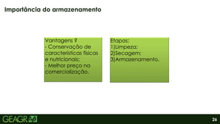 26
Importância do armazenamento
Vantagens ?
- Conservação de
características físicas
e nutricionais;
- Melhor preço na
comercialização.
Etapas:
1)Limpeza;
2)Secagem;
3)Armazenamento.
 