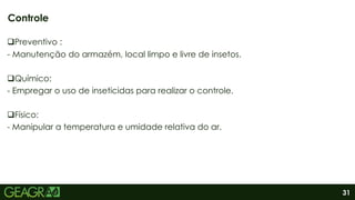 31
Preventivo :
- Manutenção do armazém, local limpo e livre de insetos.
Químico:
- Empregar o uso de inseticidas para realizar o controle.
Físico:
- Manipular a temperatura e umidade relativa do ar.
Controle
 