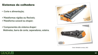 12
• Corte e alimentação;
Plataformas rígidas ou flexíveis;
Plataforma caracol ou draper;
Componentes do sistema draper:
Molinetes, barra de corte, separadores, esteira.
Sistemas da colhedora
Fonte: Multibelts correias, 2022.
 