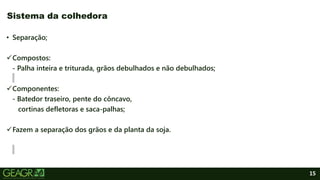 15
• Separação;
Compostos:
- Palha inteira e triturada, grãos debulhados e não debulhados;
Componentes:
- Batedor traseiro, pente do côncavo,
cortinas defletoras e saca-palhas;
Fazem a separação dos grãos e da planta da soja.
Sistema da colhedora
 