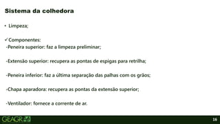 16
• Limpeza;
Componentes:
-Peneira superior: faz a limpeza preliminar;
-Extensão superior: recupera as pontas de espigas para retrilha;
-Peneira inferior: faz a última separação das palhas com os grãos;
-Chapa aparadora: recupera as pontas da extensão superior;
-Ventilador: fornece a corrente de ar.
Sistema da colhedora
 