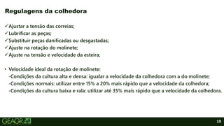 19
Ajustar a tensão das correias;
Lubrificar as peças;
Substituir peças danificadas ou desgastadas;
Ajuste na rotação do molinete;
Ajuste na tensão e velocidade da esteira;
• Velocidade ideal da rotação de molinete:
-Condições da cultura alta e densa: igualar a velocidade da colhedora com a do molinete;
-Condições normais: utilizar entre 15% a 20% mais rápido que a velocidade da colhedora;
-Condições da cultura baixa e rala: utilizar até 35% mais rápido que a velocidade da colhedora.
Regulagens da colhedora
 