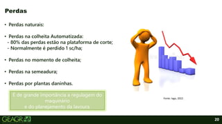 20
• Perdas naturais:
• Perdas na colheita Automatizada:
- 80% das perdas estão na plataforma de corte;
- Normalmente é perdido 1 sc/ha;
• Perdas no momento de colheita;
• Perdas na semeadura;
• Perdas por plantas daninhas.
Perdas
É de grande importância a regulagem do
maquinário
e do planejamento da lavoura.
Fonte: Iago, 2022.
 