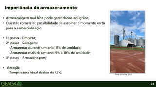 23
• Armazenagem mal feita pode gerar danos aos grãos;
• Questão comercial: possibilidade de escolher o momento certo
para a comercialização;
• 1° passo - Limpeza;
• 2° passo - Secagem;
-Armazenar durante um ano: 11% de umidade;
-Armazenar mais de um ano: 9% a 10% de umidade;
• 3° passo - Armazenagem;
• Aeração;
-Temperatura ideal abaixo de 15°C.
Importância do armazenamento
Fonte: GEAGRA, 2022.
 