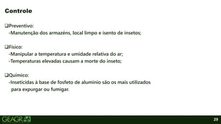 29
Preventivo:
-Manutenção dos armazéns, local limpo e isento de insetos;
Físico:
-Manipular a temperatura e umidade relativa do ar;
-Temperaturas elevadas causam a morte do inseto;
Químico:
-Inseticidas à base de fosfeto de alumínio são os mais utilizados
para expurgar ou fumigar.
Controle
 