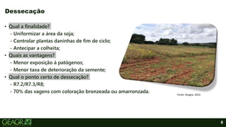 8
• Qual a finalidade?
- Uniformizar a área da soja;
- Controlar plantas daninhas de fim de ciclo;
- Antecipar a colheita;
• Quais as vantagens?
- Menor exposição à patógenos;
- Menor taxa de deterioração da semente;
• Qual o ponto certo de dessecação?
- R7.2/R7.3/R8;
- 70% das vagens com coloração bronzeada ou amarronzada.
Dessecação
Fonte: Geagra, 2022.
 