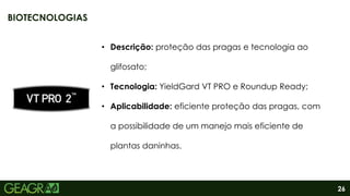 26
• Descrição: proteção das pragas e tecnologia ao
glifosato;
• Tecnologia: YieldGard VT PRO e Roundup Ready;
• Aplicabilidade: eficiente proteção das pragas, com
a possibilidade de um manejo mais eficiente de
plantas daninhas.
BIOTECNOLOGIAS
 