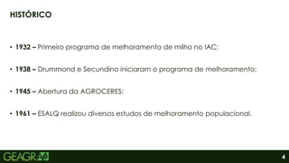 4
• 1932 – Primeiro programa de melhoramento de milho no IAC;
• 1938 – Drummond e Secundino iniciaram o programa de melhoramento;
• 1945 – Abertura da AGROCERES;
• 1961 – ESALQ realizou diversos estudos de melhoramento populacional.
HISTÓRICO
 