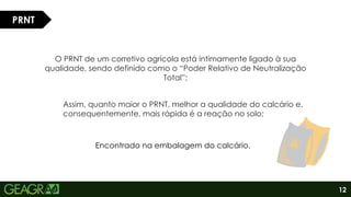 12
O PRNT de um corretivo agrícola está intimamente ligado à sua
qualidade, sendo definido como o “Poder Relativo de Neutralização
Total”;
PRNT
Assim, quanto maior o PRNT, melhor a qualidade do calcário e,
consequentemente, mais rápida é a reação no solo;
Encontrado na embalagem do calcário.
 